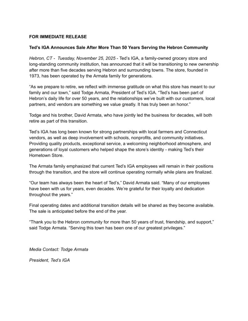 FOR IMMEDIATE RELEASE
Ted’s IGA Announces Sale After More Than 50 Years Serving the Hebron Community
Hebron, CT - Tuesday, November 25, 2025 - Ted’s IGA, a family-owned grocery store and
long-standing community institution, has announced that it will be transitioning to new ownership
after more than five decades serving Hebron and surrounding towns. The store, founded in
1973, has been operated by the Armata family for generations.
“As we prepare to retire, we reflect with immense gratitude on what this store has meant to our
family and our town,” said Todge Armata, President of Ted’s IGA. “Ted’s has been part of
Hebron’s daily life for over 50 years, and the relationships we’ve built with our customers, local
partners, and vendors are something we value greatly. It has truly been an honor.”
Todge and his brother, David Armata, who have jointly led the business for decades, will both
retire as part of this transition.
Ted’s IGA has long been known for strong partnerships with local farmers and Connecticut
vendors, as well as deep involvement with schools, nonprofits, and community initiatives.
Providing quality products, exceptional service, a welcoming neighborhood atmosphere, and
generations of loyal customers who helped shape the store’s identity - making Ted’s their
Hometown Store.
The Armata family emphasized that current Ted’s IGA employees will remain in their positions
through the transition, and the store will continue operating normally while plans are finalized.
“Our team has always been the heart of Ted’s,” David Armata said. “Many of our employees
have been with us for years, even decades. We’re grateful for their loyalty and dedication
throughout the years.”
Final operating dates and additional transition details will be shared as they become available.
The sale is anticipated before the end of the year.
“Thank you to the Hebron community for more than 50 years of trust, friendship, and support,”
said Todge Armata. “Serving this town has been one of our greatest privileges.”

Media Contact: Todge Armata
President, Ted’s IGA